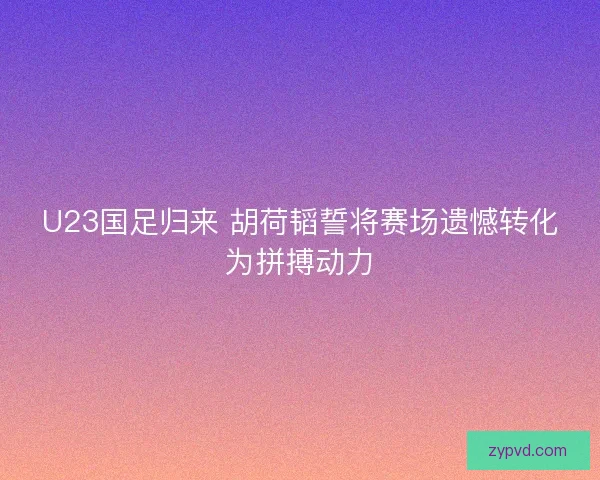U23国足归来 胡荷韬誓将赛场遗憾转化为拼搏动力