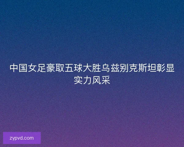 中国女足豪取五球大胜乌兹别克斯坦彰显实力风采