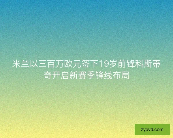 米兰以三百万欧元签下19岁前锋科斯蒂奇开启新赛季锋线布局