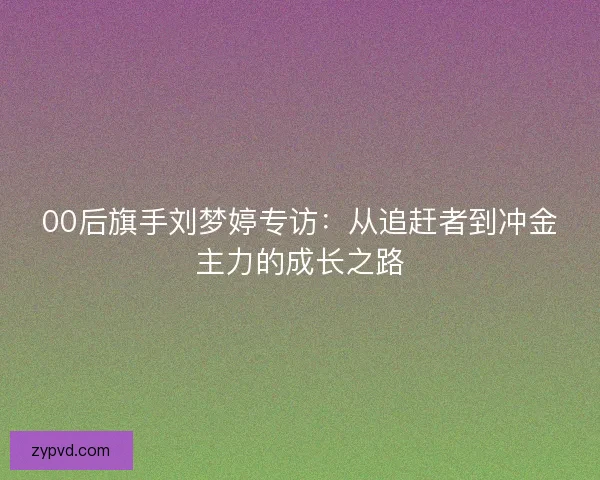 00后旗手刘梦婷专访：从追赶者到冲金主力的成长之路
