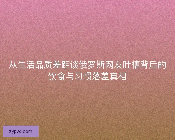 从生活品质差距谈俄罗斯网友吐槽背后的饮食与习惯落差真相