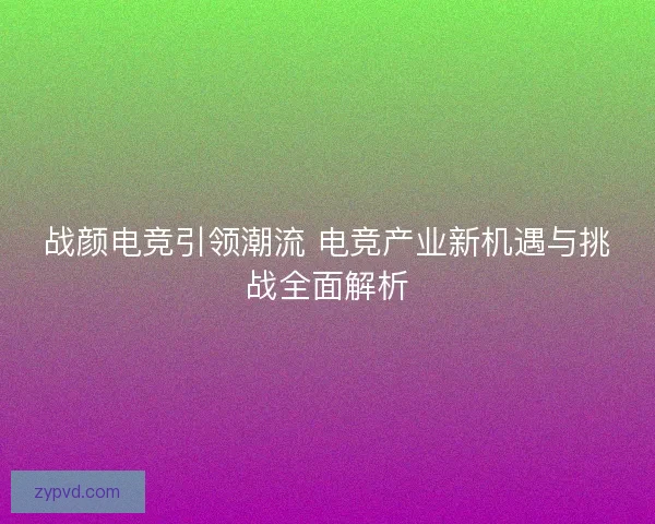 战颜电竞引领潮流 电竞产业新机遇与挑战全面解析