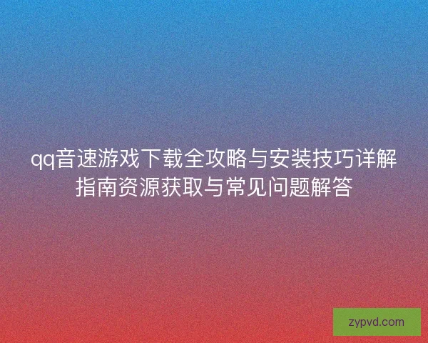 qq音速游戏下载全攻略与安装技巧详解指南资源获取与常见问题解答