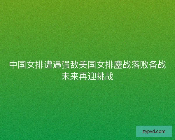 中国女排遭遇强敌美国女排鏖战落败备战未来再迎挑战