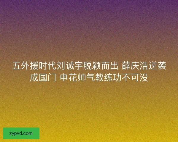 五外援时代刘诚宇脱颖而出 薛庆浩逆袭成国门 申花帅气教练功不可没