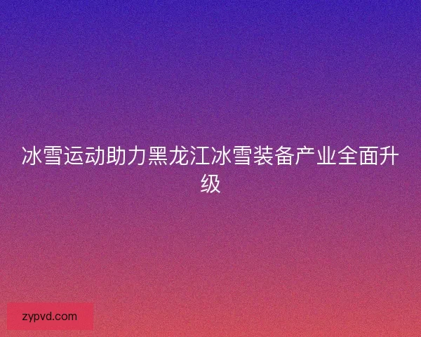 冰雪运动助力黑龙江冰雪装备产业全面升级