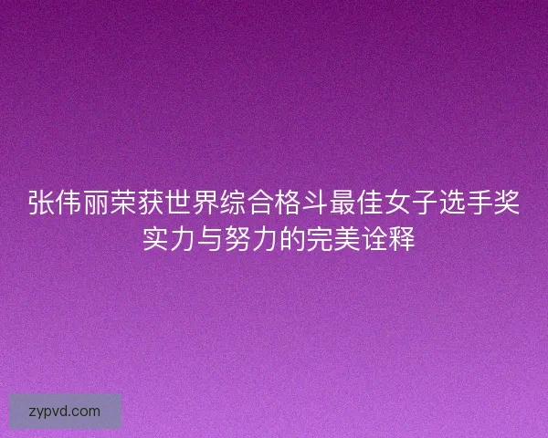 张伟丽荣获世界综合格斗最佳女子选手奖 实力与努力的完美诠释