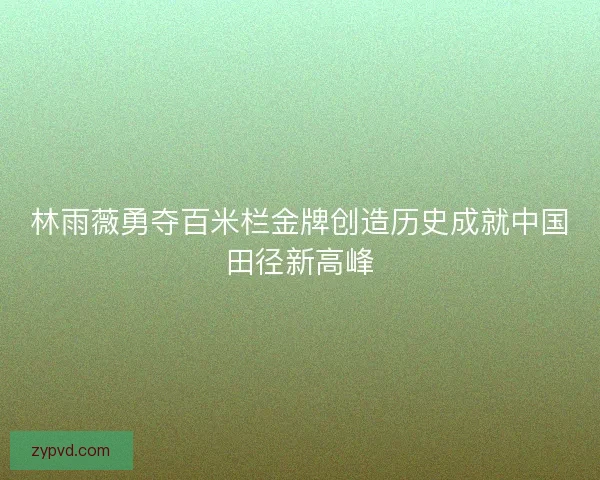 林雨薇勇夺百米栏金牌创造历史成就中国田径新高峰