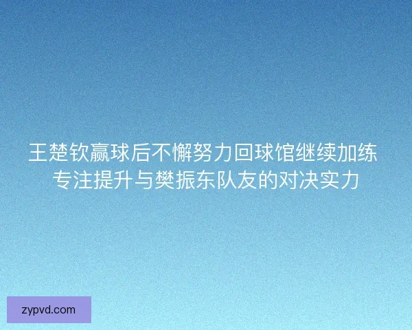 王楚钦赢球后不懈努力回球馆继续加练 专注提升与樊振东队友的对决实力