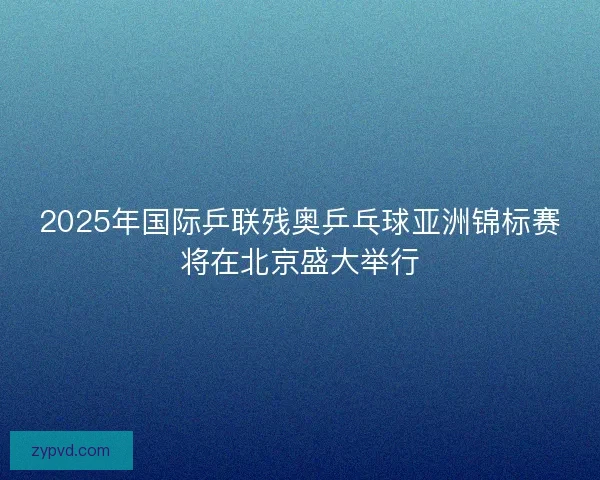 2025年国际乒联残奥乒乓球亚洲锦标赛将在北京盛大举行