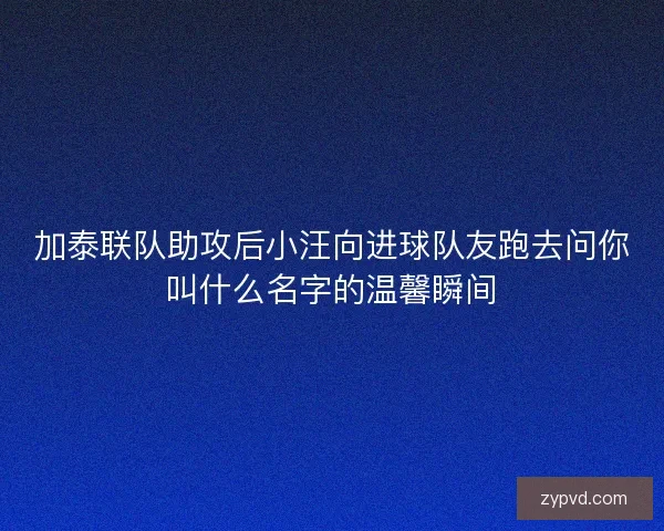 加泰联队助攻后小汪向进球队友跑去问你叫什么名字的温馨瞬间