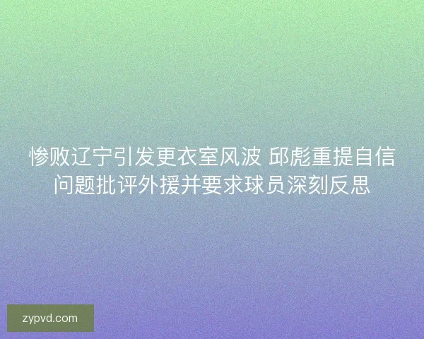 惨败辽宁引发更衣室风波 邱彪重提自信问题批评外援并要求球员深刻反思