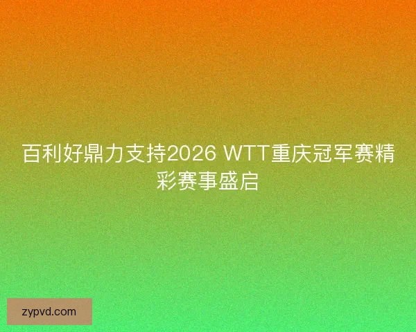 百利好鼎力支持2026 WTT重庆冠军赛精彩赛事盛启