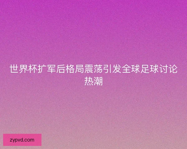 世界杯扩军后格局震荡引发全球足球讨论热潮
