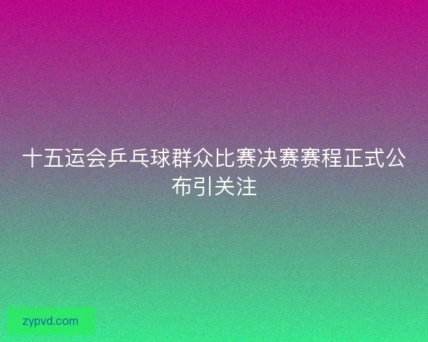 十五运会乒乓球群众比赛决赛赛程正式公布引关注