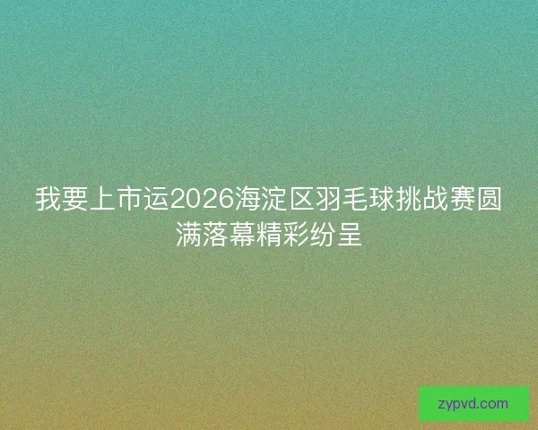 我要上市运2026海淀区羽毛球挑战赛圆满落幕精彩纷呈