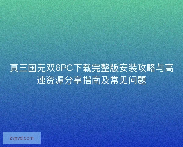 真三国无双6PC下载完整版安装攻略与高速资源分享指南及常见问题