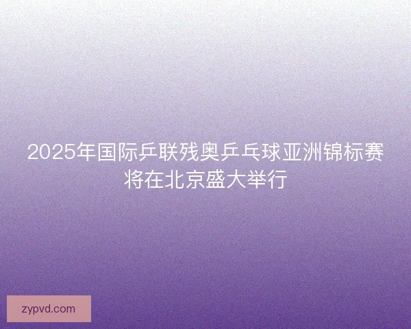 2025年国际乒联残奥乒乓球亚洲锦标赛将在北京盛大举行