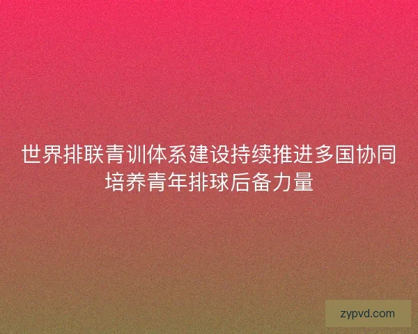世界排联青训体系建设持续推进多国协同培养青年排球后备力量
