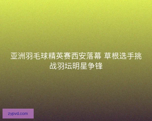 亚洲羽毛球精英赛西安落幕 草根选手挑战羽坛明星争锋