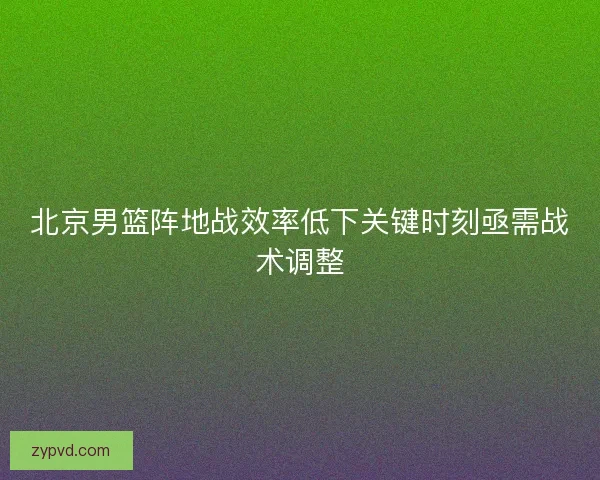 北京男篮阵地战效率低下关键时刻亟需战术调整