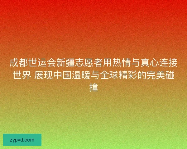 成都世运会新疆志愿者用热情与真心连接世界 展现中国温暖与全球精彩的完美碰撞