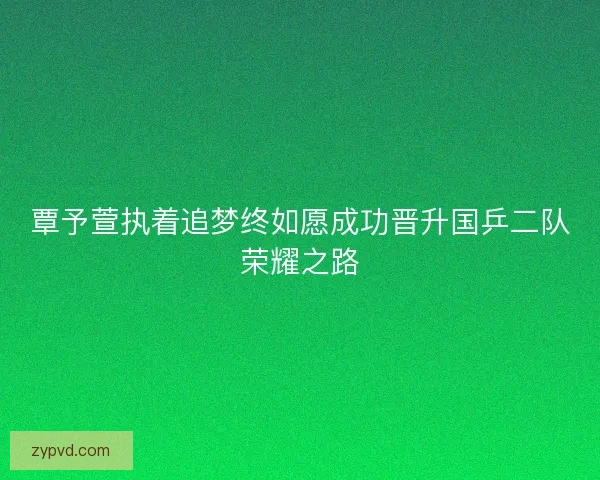 覃予萱执着追梦终如愿成功晋升国乒二队荣耀之路
