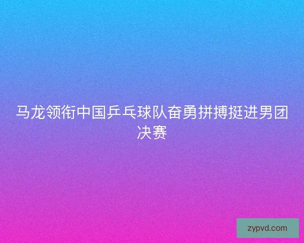 马龙领衔中国乒乓球队奋勇拼搏挺进男团决赛