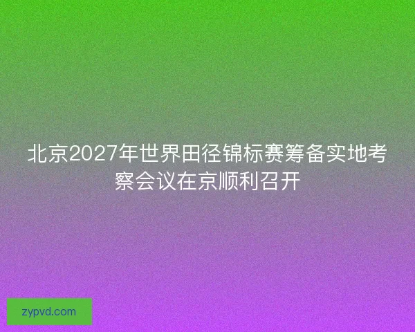 北京2027年世界田径锦标赛筹备实地考察会议在京顺利召开