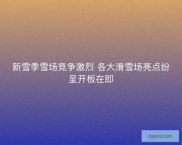 新雪季雪场竞争激烈 各大滑雪场亮点纷呈开板在即