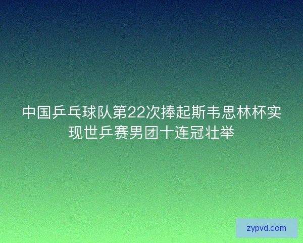 中国乒乓球队第22次捧起斯韦思林杯实现世乒赛男团十连冠壮举