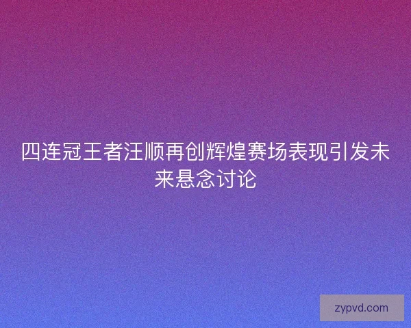 四连冠王者汪顺再创辉煌赛场表现引发未来悬念讨论