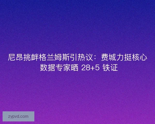 尼昂挑衅格兰姆斯引热议：费城力挺核心 数据专家晒 28+5 铁证