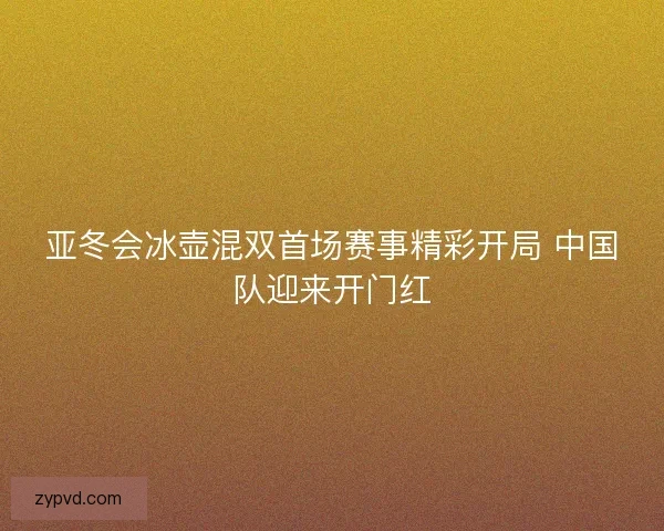 亚冬会冰壶混双首场赛事精彩开局 中国队迎来开门红
