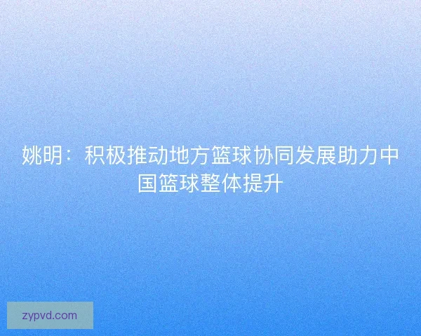 姚明：积极推动地方篮球协同发展助力中国篮球整体提升